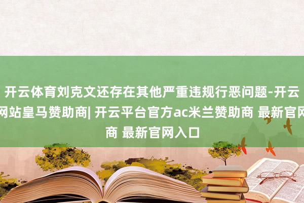 开云体育刘克文还存在其他严重违规行恶问题-开云平台网站皇马赞助商| 开云平台官方ac米兰赞助商 最新官网入口