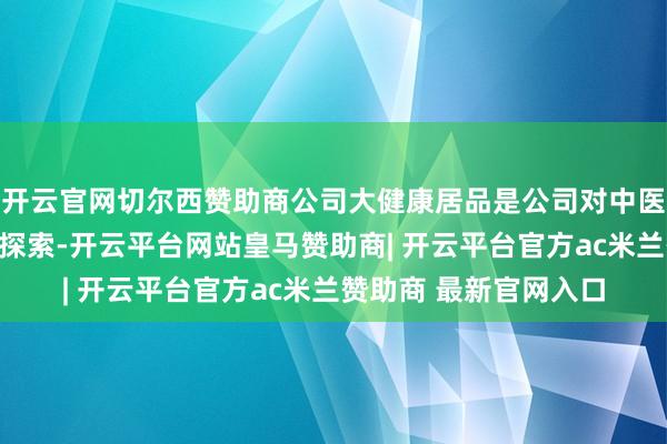 开云官网切尔西赞助商公司大健康居品是公司对中医药大浮滥市集的前沿探索-开云平台网站皇马赞助商| 开云平台官方ac米兰赞助商 最新官网入口
