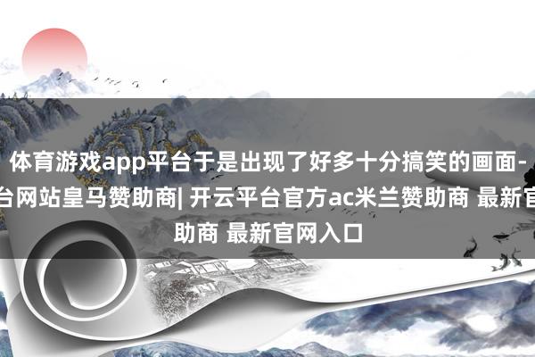 体育游戏app平台于是出现了好多十分搞笑的画面-开云平台网站皇马赞助商| 开云平台官方ac米兰赞助商 最新官网入口