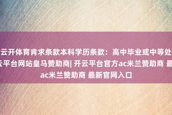 云开体育肯求条款本科学历条款:高中毕业或中等处事教会-开云平台网站皇马赞助商| 开云平台官方ac米兰赞助商 最新官网入口
