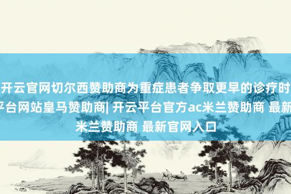 开云官网切尔西赞助商为重症患者争取更早的诊疗时机-开云平台网站皇马赞助商| 开云平台官方ac米兰赞助商 最新官网入口