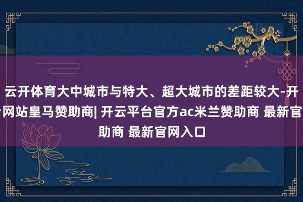 云开体育大中城市与特大、超大城市的差距较大-开云平台网站皇马赞助商| 开云平台官方ac米兰赞助商 最新官网入口