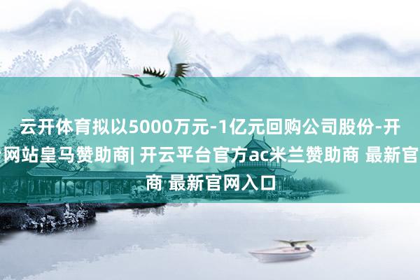 云开体育拟以5000万元-1亿元回购公司股份-开云平台网站皇马赞助商| 开云平台官方ac米兰赞助商 最新官网入口