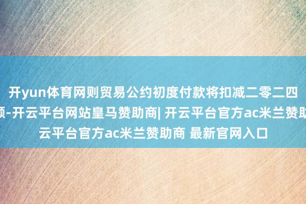 开yun体育网则贸易公约初度付款将扣减二零二四年中期股息的金额-开云平台网站皇马赞助商| 开云平台官方ac米兰赞助商 最新官网入口