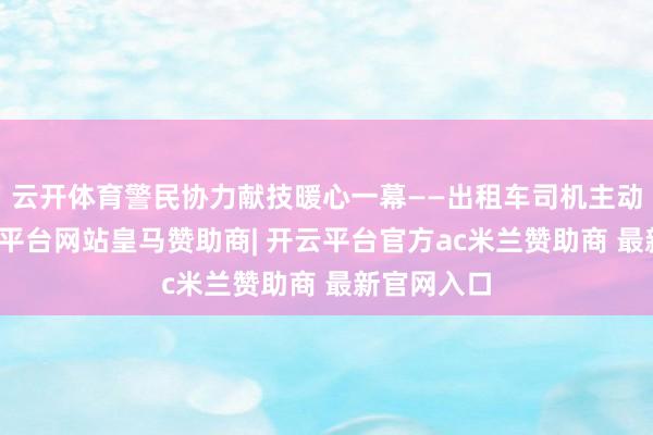 云开体育警民协力献技暖心一幕——出租车司机主动护航-开云平台网站皇马赞助商| 开云平台官方ac米兰赞助商 最新官网入口