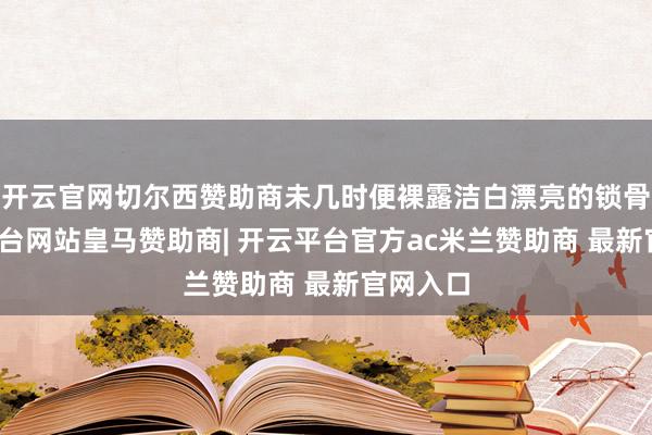 开云官网切尔西赞助商未几时便裸露洁白漂亮的锁骨-开云平台网站皇马赞助商| 开云平台官方ac米兰赞助商 最新官网入口