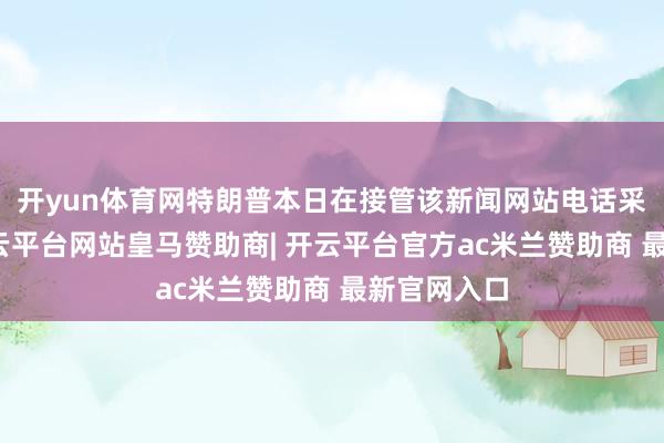 开yun体育网特朗普本日在接管该新闻网站电话采访时说-开云平台网站皇马赞助商| 开云平台官方ac米兰赞助商 最新官网入口