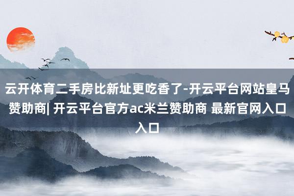 云开体育二手房比新址更吃香了-开云平台网站皇马赞助商| 开云平台官方ac米兰赞助商 最新官网入口