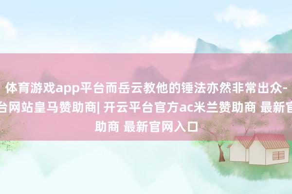 体育游戏app平台而岳云教他的锤法亦然非常出众-开云平台网站皇马赞助商| 开云平台官方ac米兰赞助商 最新官网入口