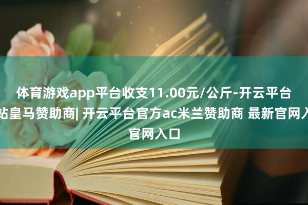 体育游戏app平台收支11.00元/公斤-开云平台网站皇马赞助商| 开云平台官方ac米兰赞助商 最新官网入口