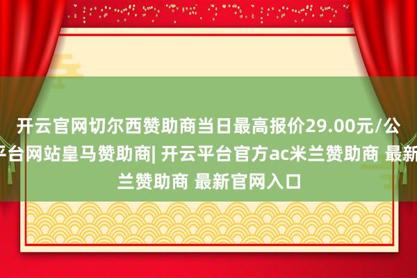 开云官网切尔西赞助商当日最高报价29.00元/公斤-开云平台网站皇马赞助商| 开云平台官方ac米兰赞助商 最新官网入口
