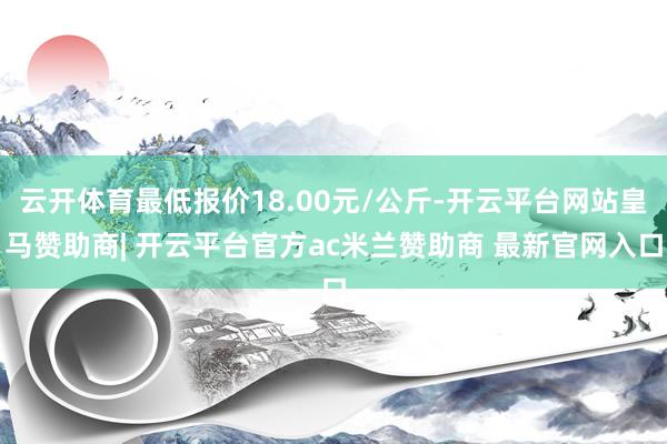 云开体育最低报价18.00元/公斤-开云平台网站皇马赞助商| 开云平台官方ac米兰赞助商 最新官网入口