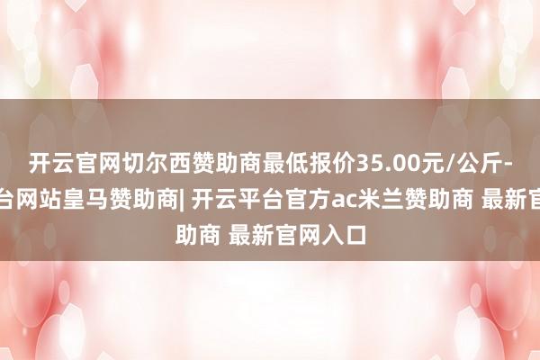 开云官网切尔西赞助商最低报价35.00元/公斤-开云平台网站皇马赞助商| 开云平台官方ac米兰赞助商 最新官网入口