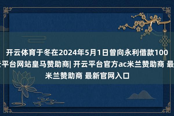 开云体育于冬在2024年5月1日曾向永利借款1000万元-开云平台网站皇马赞助商| 开云平台官方ac米兰赞助商 最新官网入口