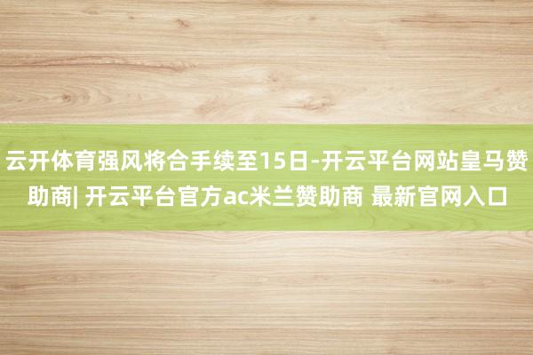 云开体育强风将合手续至15日-开云平台网站皇马赞助商| 开云平台官方ac米兰赞助商 最新官网入口