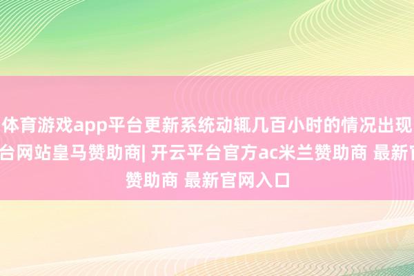 体育游戏app平台更新系统动辄几百小时的情况出现-开云平台网站皇马赞助商| 开云平台官方ac米兰赞助商 最新官网入口