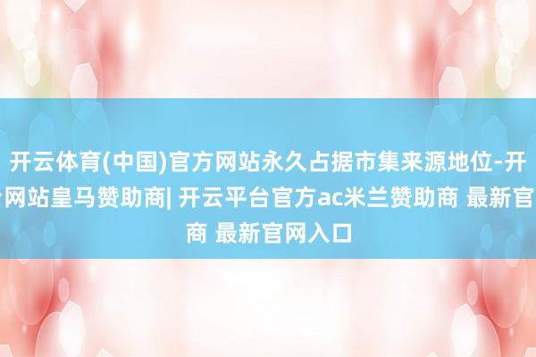 开云体育(中国)官方网站永久占据市集来源地位-开云平台网站皇马赞助商| 开云平台官方ac米兰赞助商 最新官网入口