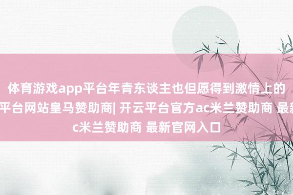 体育游戏app平台年青东谈主也但愿得到激情上的餍足-开云平台网站皇马赞助商| 开云平台官方ac米兰赞助商 最新官网入口