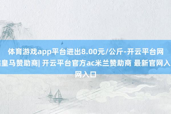 体育游戏app平台进出8.00元/公斤-开云平台网站皇马赞助商| 开云平台官方ac米兰赞助商 最新官网入口