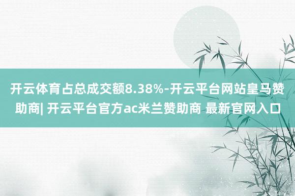 开云体育占总成交额8.38%-开云平台网站皇马赞助商| 开云平台官方ac米兰赞助商 最新官网入口