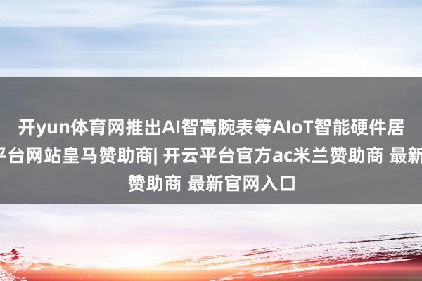开yun体育网推出AI智高腕表等AIoT智能硬件居品-开云平台网站皇马赞助商| 开云平台官方ac米兰赞助商 最新官网入口