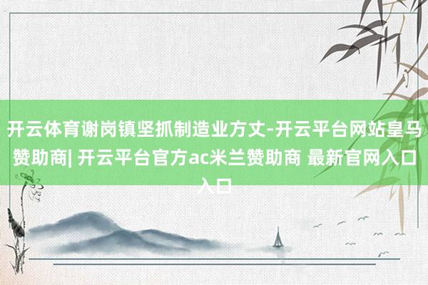 开云体育谢岗镇坚抓制造业方丈-开云平台网站皇马赞助商| 开云平台官方ac米兰赞助商 最新官网入口