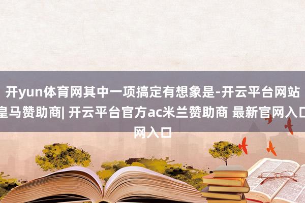 开yun体育网其中一项搞定有想象是-开云平台网站皇马赞助商| 开云平台官方ac米兰赞助商 最新官网入口
