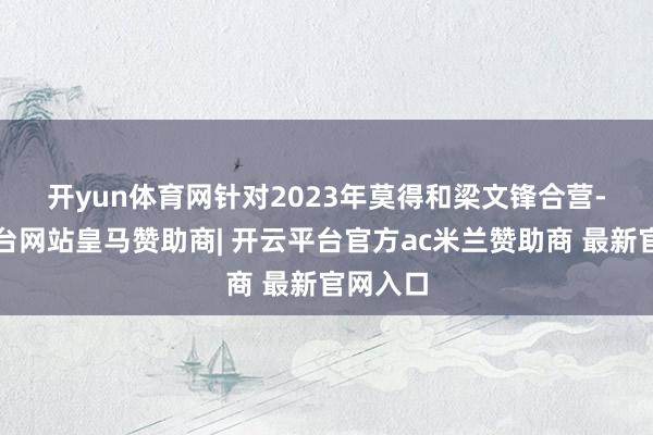 开yun体育网　　针对2023年莫得和梁文锋合营-开云平台网站皇马赞助商| 开云平台官方ac米兰赞助商 最新官网入口