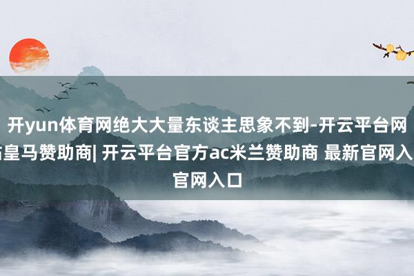 开yun体育网绝大大量东谈主思象不到-开云平台网站皇马赞助商| 开云平台官方ac米兰赞助商 最新官网入口