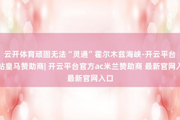 云开体育顽固无法“灵通”霍尔木兹海峡-开云平台网站皇马赞助商| 开云平台官方ac米兰赞助商 最新官网入口