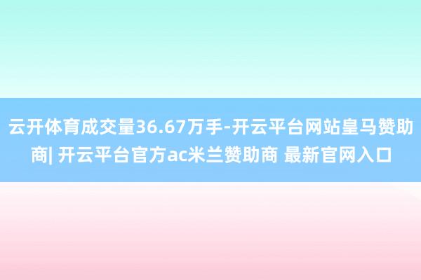 云开体育成交量36.67万手-开云平台网站皇马赞助商| 开云平台官方ac米兰赞助商 最新官网入口