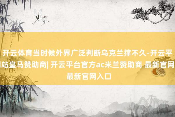 开云体育当时候外界广泛判断乌克兰撑不久-开云平台网站皇马赞助商| 开云平台官方ac米兰赞助商 最新官网入口