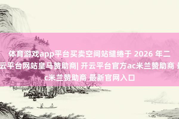 体育游戏app平台买卖空间站缱绻于 2026 年二季度放射-开云平台网站皇马赞助商| 开云平台官方ac米兰赞助商 最新官网入口