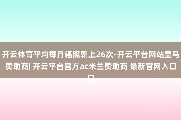 开云体育平均每月辐照朝上26次-开云平台网站皇马赞助商| 开云平台官方ac米兰赞助商 最新官网入口