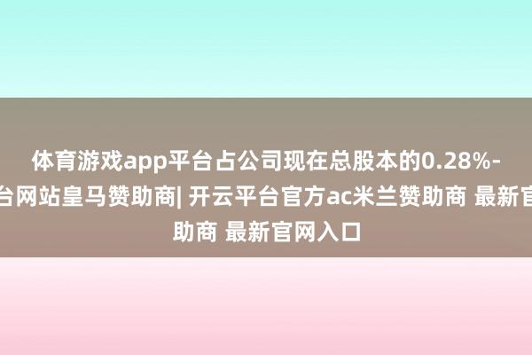 体育游戏app平台占公司现在总股本的0.28%-开云平台网站皇马赞助商| 开云平台官方ac米兰赞助商 最新官网入口