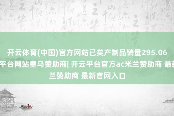 开云体育(中国)官方网站已矣产制品销量295.06万吨-开云平台网站皇马赞助商| 开云平台官方ac米兰赞助商 最新官网入口