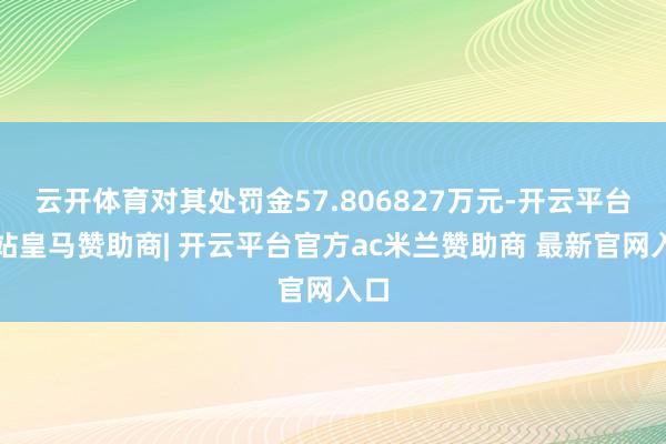 云开体育对其处罚金57.806827万元-开云平台网站皇马赞助商| 开云平台官方ac米兰赞助商 最新官网入口