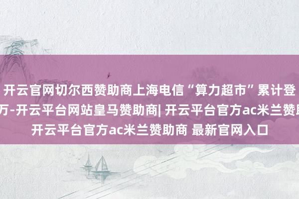 开云官网切尔西赞助商上海电信“算力超市”累计登录东说念主次超3万-开云平台网站皇马赞助商| 开云平台官方ac米兰赞助商 最新官网入口