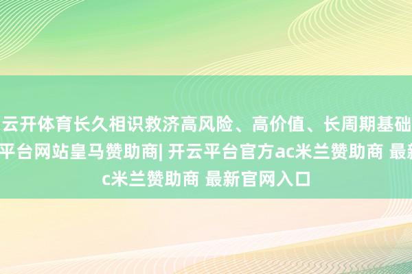 云开体育长久相识救济高风险、高价值、长周期基础洽商-开云平台网站皇马赞助商| 开云平台官方ac米兰赞助商 最新官网入口