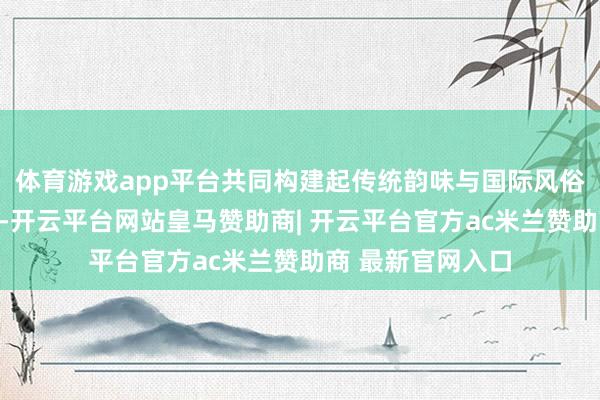体育游戏app平台共同构建起传统韵味与国际风俗和会的特有场景-开云平台网站皇马赞助商| 开云平台官方ac米兰赞助商 最新官网入口