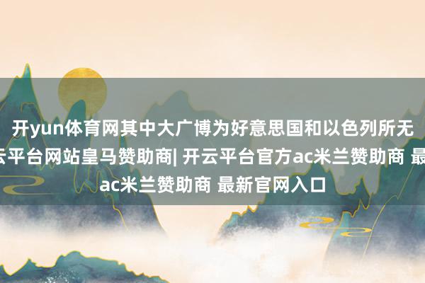 开yun体育网其中大广博为好意思国和以色列所无法采纳-开云平台网站皇马赞助商| 开云平台官方ac米兰赞助商 最新官网入口