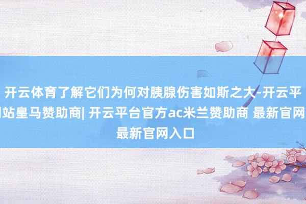 开云体育了解它们为何对胰腺伤害如斯之大-开云平台网站皇马赞助商| 开云平台官方ac米兰赞助商 最新官网入口