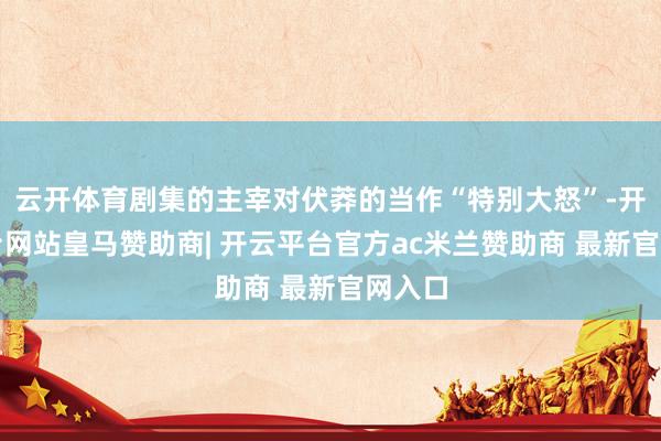云开体育剧集的主宰对伏莽的当作“特别大怒”-开云平台网站皇马赞助商| 开云平台官方ac米兰赞助商 最新官网入口