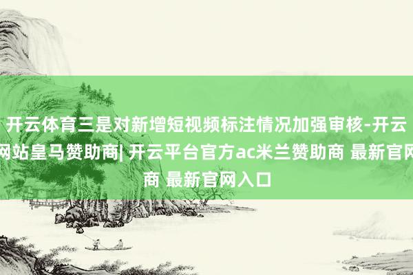 开云体育三是对新增短视频标注情况加强审核-开云平台网站皇马赞助商| 开云平台官方ac米兰赞助商 最新官网入口