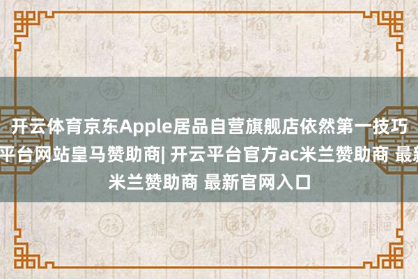 开云体育京东Apple居品自营旗舰店依然第一技巧调价-开云平台网站皇马赞助商| 开云平台官方ac米兰赞助商 最新官网入口