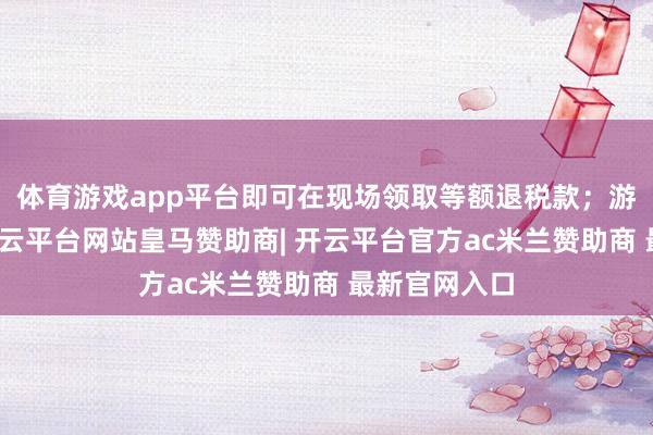 体育游戏app平台即可在现场领取等额退税款；游客离境时-开云平台网站皇马赞助商| 开云平台官方ac米兰赞助商 最新官网入口