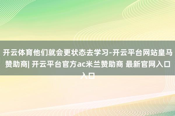 开云体育他们就会更状态去学习-开云平台网站皇马赞助商| 开云平台官方ac米兰赞助商 最新官网入口