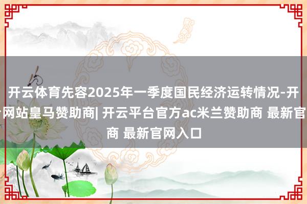 开云体育先容2025年一季度国民经济运转情况-开云平台网站皇马赞助商| 开云平台官方ac米兰赞助商 最新官网入口