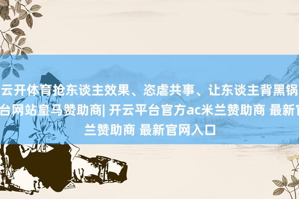 云开体育抢东谈主效果、恣虐共事、让东谈主背黑锅-开云平台网站皇马赞助商| 开云平台官方ac米兰赞助商 最新官网入口