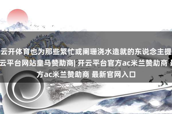云开体育也为那些繁忙或阑珊浇水造就的东说念主提供了便利-开云平台网站皇马赞助商| 开云平台官方ac米兰赞助商 最新官网入口